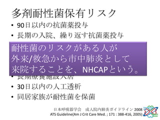 多剤耐性菌保有リスク
• 90日以内の抗菌薬投与
• 長期の入院、繰り返す抗菌薬投与
• 地域・施設で多剤耐性化の頻度が高い
耐性菌のリスクがある人が
• 免疫不全・免疫抑制薬使用
外来/救急から市中肺炎として
• 90日以内に2日以上の入院歴
来院することを、NHCAPという。
• 長期療養施設入居
• 30日以内の人工透析
• 同居家族が耐性菌を保菌
       日本呼吸器学会 成人院内肺炎ガイドライン 2008
     ATS Guideline(Am J Crit Care Med. ; 171 : 388-416, 2005)
 