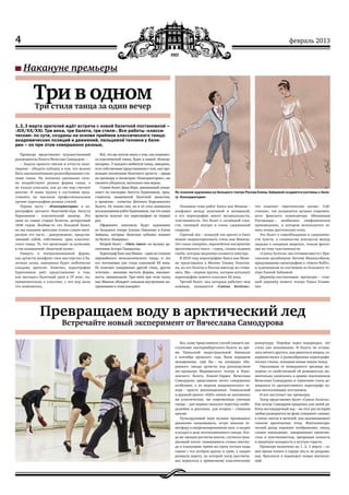 4 февраль 2013
Накануне премьеры
Превращаем воду в арктический лед
Встречайте новый эксперимент от Вячеслава Самодурова
Все, кому представился случай увидеть вы-
ступление екатеринбургского балета во вре-
мя Уральской индустриальной биеннале
в сентябре прошлого года, были порядком
шокированы. ещё бы – на площадке обо-
ронного завода артисты под руководством
экс-премьера Мариинского театра и Коро-
левского балета Ковент-Гарден Вячеслава
Самодурова представили нечто совершенно
особенное, а по меркам академического те-
атра – просто революционное. Уникальный
и дерзкий проект «Н2О» ничем не напоминал
ни классические, ни современные уличные
танцы – для первых оказался чересчур свобо-
долюбив и раскован, для вторых – слишком
красив.
Пульсирующий нерв музыки пронизывал
движения танцовщиков, остро накаляя ат-
мосферу в импровизированном зале, а заодно
и воздух в цехе неотапливаемого завода. Ког-
да же эмоции достигли апогея, случился гран-
диозный потоп: появившиеся словно ниотку-
да и хлынувшие прямо на сцену потоки воды
смыли с тел актёров краску и грим, а заодно
размыли дорогу, по которой театр рассчиты-
вал вернуться к привычному классическому
репертуару. Перейдя через водораздел, это
стало уже невозможно. И балету не остава-
лось ничего другого, как двигаться вперед, со-
вершенствуясь в разнообразных хореографи-
ческих стилях, осваивая новые языки танца.
Ошалевшая от невиданного зрелища мо-
лодёжь со свойственной ей решимостью мо-
ментально записалась в армию поклонников
Вячеслава Самодурова и терпеливо стала до-
жидаться от прогрессивного хореографа но-
вых впечатляющих постановок.
И вот наступает час премьеры.
Театр представляет балет «Сantus Arcticus».
Как всегда Самодуров придумал для своей ра-
боты нестандартный ход – на этот раз история
любви развернется на фоне северного сияния,
в плену снегов и метелей, под аккомпанемент
голосов арктических птиц. Фантасмагори-
ческий декор поражает воображение, танец,
словно наваждение, завораживает трепетно-
стью и чувственностью, превращая колкость
и инертную холодность в жгучую страсть.
Премьера назначена на 1, 2, 3 марта – са-
мое время топить в сердце лёд и, не раздумы-
вая, бросаться в водоворот новых впечатле-
ний.
Три в одномТри стиля танца за один вечер
1, 2, 3 марта зрителей ждёт встреча с новой балетной постановкой –
«XIX/XX/XXI. Три века, три балета, три стиля». Все работы «класси‑
ческие» по сути, созданы на основе приёмов классического танца:
академических позиций и движений, пальцевой техники у бале‑
рин – но при этом совершенно разные.
Премьеру представляет художественный
руководитель балета Вячеслав Самодуров: –
–  Задача проекта смелая и отчасти аван-
тюрная – убедить публику в том, что можно
быть вдохновлёнными разнообразными сти-
лями танца. На человека одинаково силь-
но воздействуют разные формы танца, а
не только классика, как до сих пор считают
многие. И наша труппа в состоянии пред-
ставлять на высоком профессиональном
уровне хореографию разных стилей.
Первая часть – «Консерватория» в хо-
реографии датского балетмейстера Августа
Бурнонвиля – классический шедевр. Это
один из самых старых балетов, датируемый
1848 годом. Вообще‑то это большой балет,
но мы покажем зрителям только самую инте-
ресную его часть – дивертисмент, представ-
ляющий собой, собственно, урок классиче-
ского танца. То, что происходит за кулисами,
в так называемой «балетной кухне».
Увидеть в театрализованной форме,
как артисты шлифуют свое мастерство в ба-
летных залах, наверняка будет любопытно
каждому зрителю. Конечно, хореография
Бурнонвиля даёт представление о том,
как выглядел балетный урок в 19 веке, но,
применительно к классике, с тех пор мало
что изменилось.
Всё, что вы хотели знать о том, как появляет-
ся классический танец, будет в нашей «Консер-
ватории». У каждого любителя танца, наверное,
есть собственные представления о том, как про-
исходит воспитание балетного артиста – придя
на премьеру и посмотрев «Консерваторию», вы
сможете убедиться, насколько они верны.
Ставит балет Дина Бёрн, признанный специ-
алист по наследию Августа Бурнонвиля, пред-
ставитель знаменитой балетной династии,
в прошлом – солистка Датского Королевского
балета. Не только она, но и её отец занимался
исследованием работ Бурнонвиля, так что наши
артисты получат эту хореографию из первых
рук.
Оформлять спектакль будут художники
из Большого театра Альона Пикалова и Елена
Зайцева, которых балетная публика помнит
по балету «Баядерка».
Второй балет – «Пять танго» на музыку ар-
гентинца Астора Пьяццоллы.
Хореограф Ханс ван Манен – один из столпов
европейского неоклассического танца, и эта
его постановка уже стала классикой ХХ века.
Её отличает совершенно другой стиль, другая
эстетика – внешняя чистота формы, лаконич-
ность, минимализм. При всём при этом танец
ван Манена обладает сильным внутренним на-
пряжением и этим покоряет.
Основная тема работ Ханса ван Манена –
конфликт между мужчиной и женщиной,
в его хореографии много музыкальности,
чувственности. Это балет о затаённой стра-
сти, кипящей внутри и очень сдержанной
снаружи.
Горячий лёд – пожалуй так кратко и ёмко
можно охарактеризовать стиль ван Манена.
Это такое северное, европейское восприятие
аргентинского танго – танец, словно ледяная
глыба, которая медленно плавится изнутри.
В 2010 году хореографию Ханса ван Мане-
на представляла в Москве Ульяна Лопатки-
на, но его балеты в России никогда не стави-
лись. Мы – первая труппа, которая исполнит
хореографию живого классика ХХ века.
Третий балет, над которым работает моя
команда, называется «Сantus Arcticus»,
что означает «Арктические песни». Соб-
ственно, так называется музыка современ-
ного финского композитора Эйноюхани
Раутаваара – необычное симфоническое
произведение, в котором используется за-
пись пения арктических птиц.
Это балет о самообладании и сдержанно-
сти чувств, о сложностях контактов между
людьми в северных широтах, тонкая фанта-
зия на тему чувственности.
«Сantus Arcticus» мы готовим вместе с бри-
танским дизайнером Энтони Макилуэйном,
придумавшим сценографию к «Аmore Вuffo»,
и художником по костюмам из Большого те-
атра Еленой Зайцевой.
Дирижёр-постановщик премьеры – глав-
ный дирижёр нашего театра Павел Клини-
чев.
По эскизам художника из Большого театра России Елены Зайцевой создаются костюмы к бале‑
ту «Консерватория»
 