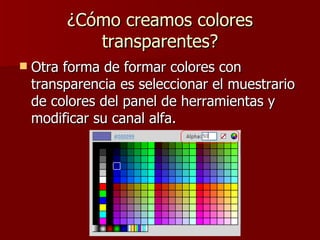 ¿Cómo creamos colores transparentes? Otra forma de formar colores con transparencia es seleccionar el muestrario de colores del panel de herramientas y modificar su canal alfa. 