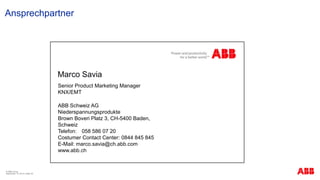Ansprechpartner
© ABB Group
September 13, 2013 | Slide 39
Senior Product Marketing Manager
KNX/EMT
ABB Schweiz AG
Niederspannungsprodukte
Brown Boveri Platz 3, CH-5400 Baden,
Schweiz
Telefon: 058 586 07 20
Costumer Contact Center: 0844 845 845
E-Mail: marco.savia@ch.abb.com
www.abb.ch
Marco Savia
 