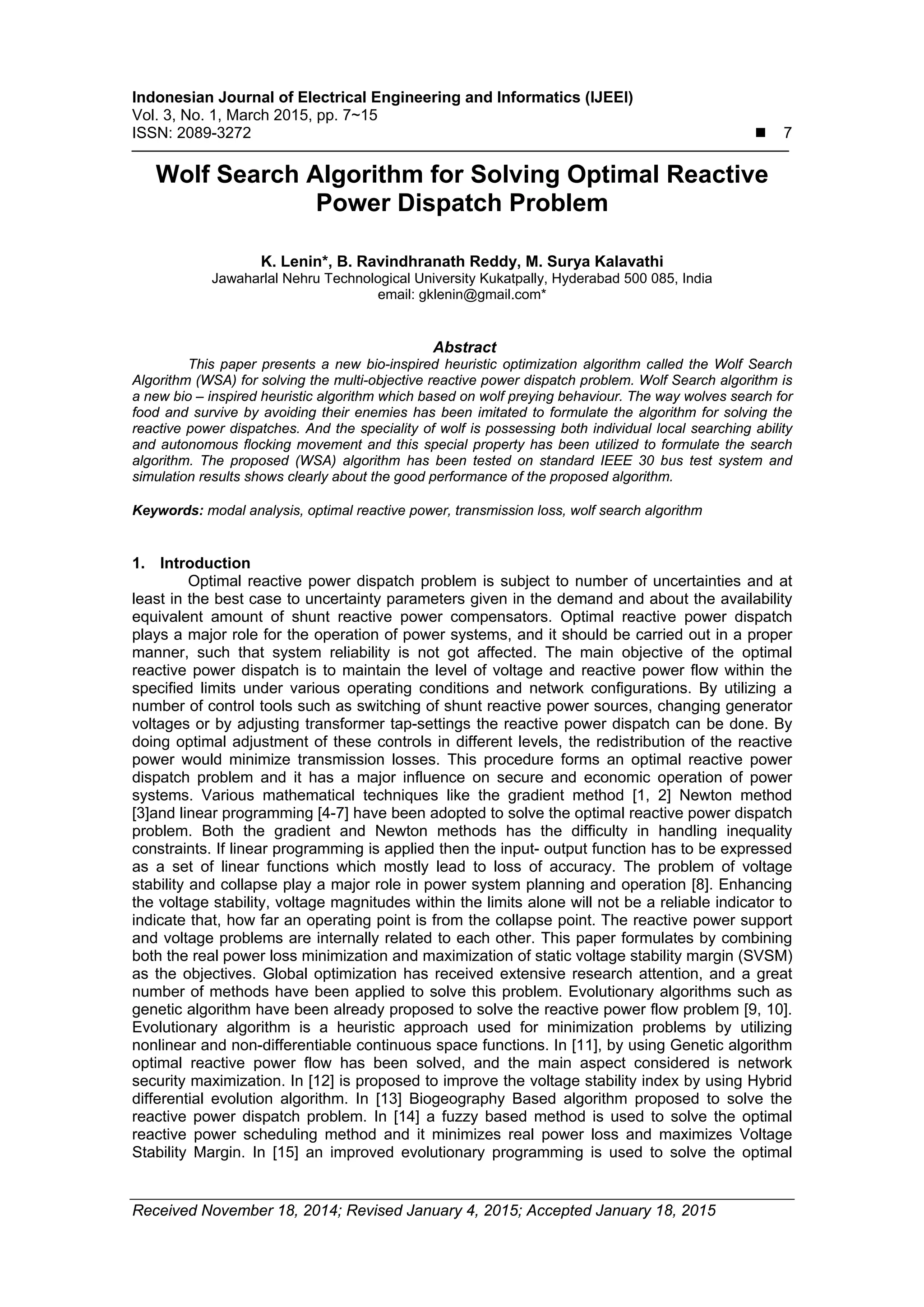 Indonesian Journal of Electrical Engineering and Informatics (IJEEI) Vol. 3, No. 1, March 2015, pp. 7~15 ISSN: 2089-3272  7 Received November 18, 2014; Revised January 4, 2015; Accepted January 18, 2015 Wolf Search Algorithm for Solving Optimal Reactive Power Dispatch Problem K. Lenin*, B. Ravindhranath Reddy, M. Surya Kalavathi Jawaharlal Nehru Technological University Kukatpally, Hyderabad 500 085, India email: gklenin@gmail.com* Abstract This paper presents a new bio-inspired heuristic optimization algorithm called the Wolf Search Algorithm (WSA) for solving the multi-objective reactive power dispatch problem. Wolf Search algorithm is a new bio – inspired heuristic algorithm which based on wolf preying behaviour. The way wolves search for food and survive by avoiding their enemies has been imitated to formulate the algorithm for solving the reactive power dispatches. And the speciality of wolf is possessing both individual local searching ability and autonomous flocking movement and this special property has been utilized to formulate the search algorithm. The proposed (WSA) algorithm has been tested on standard IEEE 30 bus test system and simulation results shows clearly about the good performance of the proposed algorithm. Keywords: modal analysis, optimal reactive power, transmission loss, wolf search algorithm 1. Introduction Optimal reactive power dispatch problem is subject to number of uncertainties and at least in the best case to uncertainty parameters given in the demand and about the availability equivalent amount of shunt reactive power compensators. Optimal reactive power dispatch plays a major role for the operation of power systems, and it should be carried out in a proper manner, such that system reliability is not got affected. The main objective of the optimal reactive power dispatch is to maintain the level of voltage and reactive power flow within the specified limits under various operating conditions and network configurations. By utilizing a number of control tools such as switching of shunt reactive power sources, changing generator voltages or by adjusting transformer tap-settings the reactive power dispatch can be done. By doing optimal adjustment of these controls in different levels, the redistribution of the reactive power would minimize transmission losses. This procedure forms an optimal reactive power dispatch problem and it has a major influence on secure and economic operation of power systems. Various mathematical techniques like the gradient method [1, 2] Newton method [3]and linear programming [4-7] have been adopted to solve the optimal reactive power dispatch problem. Both the gradient and Newton methods has the difficulty in handling inequality constraints. If linear programming is applied then the input- output function has to be expressed as a set of linear functions which mostly lead to loss of accuracy. The problem of voltage stability and collapse play a major role in power system planning and operation [8]. Enhancing the voltage stability, voltage magnitudes within the limits alone will not be a reliable indicator to indicate that, how far an operating point is from the collapse point. The reactive power support and voltage problems are internally related to each other. This paper formulates by combining both the real power loss minimization and maximization of static voltage stability margin (SVSM) as the objectives. Global optimization has received extensive research attention, and a great number of methods have been applied to solve this problem. Evolutionary algorithms such as genetic algorithm have been already proposed to solve the reactive power flow problem [9, 10]. Evolutionary algorithm is a heuristic approach used for minimization problems by utilizing nonlinear and non-differentiable continuous space functions. In [11], by using Genetic algorithm optimal reactive power flow has been solved, and the main aspect considered is network security maximization. In [12] is proposed to improve the voltage stability index by using Hybrid differential evolution algorithm. In [13] Biogeography Based algorithm proposed to solve the reactive power dispatch problem. In [14] a fuzzy based method is used to solve the optimal reactive power scheduling method and it minimizes real power loss and maximizes Voltage Stability Margin. In [15] an improved evolutionary programming is used to solve the optimal 