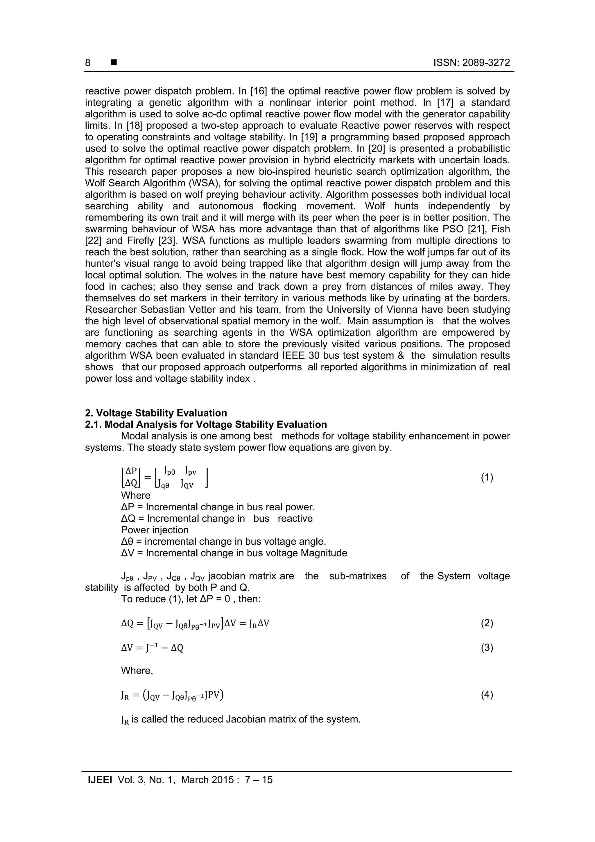  ISSN: 2089-3272 IJEEI Vol. 3, No. 1, March 2015 : 7 – 15 8 reactive power dispatch problem. In [16] the optimal reactive power flow problem is solved by integrating a genetic algorithm with a nonlinear interior point method. In [17] a standard algorithm is used to solve ac-dc optimal reactive power flow model with the generator capability limits. In [18] proposed a two-step approach to evaluate Reactive power reserves with respect to operating constraints and voltage stability. In [19] a programming based proposed approach used to solve the optimal reactive power dispatch problem. In [20] is presented a probabilistic algorithm for optimal reactive power provision in hybrid electricity markets with uncertain loads. This research paper proposes a new bio-inspired heuristic search optimization algorithm, the Wolf Search Algorithm (WSA), for solving the optimal reactive power dispatch problem and this algorithm is based on wolf preying behaviour activity. Algorithm possesses both individual local searching ability and autonomous flocking movement. Wolf hunts independently by remembering its own trait and it will merge with its peer when the peer is in better position. The swarming behaviour of WSA has more advantage than that of algorithms like PSO [21], Fish [22] and Firefly [23]. WSA functions as multiple leaders swarming from multiple directions to reach the best solution, rather than searching as a single flock. How the wolf jumps far out of its hunter’s visual range to avoid being trapped like that algorithm design will jump away from the local optimal solution. The wolves in the nature have best memory capability for they can hide food in caches; also they sense and track down a prey from distances of miles away. They themselves do set markers in their territory in various methods like by urinating at the borders. Researcher Sebastian Vetter and his team, from the University of Vienna have been studying the high level of observational spatial memory in the wolf. Main assumption is that the wolves are functioning as searching agents in the WSA optimization algorithm are empowered by memory caches that can able to store the previously visited various positions. The proposed algorithm WSA been evaluated in standard IEEE 30 bus test system & the simulation results shows that our proposed approach outperforms all reported algorithms in minimization of real power loss and voltage stability index . 2. Voltage Stability Evaluation 2.1. Modal Analysis for Voltage Stability Evaluation Modal analysis is one among best methods for voltage stability enhancement in power systems. The steady state system power flow equations are given by. ∆P ∆Q J θ	J J θ	J (1) Where ∆P = Incremental change in bus real power. ∆Q = Incremental change in bus reactive Power injection ∆θ = incremental change in bus voltage angle. ∆V = Incremental change in bus voltage Magnitude Jpθ , JPV , JQθ , JQV jacobian matrix are the sub-matrixes of the System voltage stability is affected by both P and Q. To reduce (1), let ∆P = 0 , then: ∆Q J J θJ θ J ∆V J ∆V (2) ∆V J ∆Q (3) Where, J J J θJ θ JPV (4) J	is called the reduced Jacobian matrix of the system. 