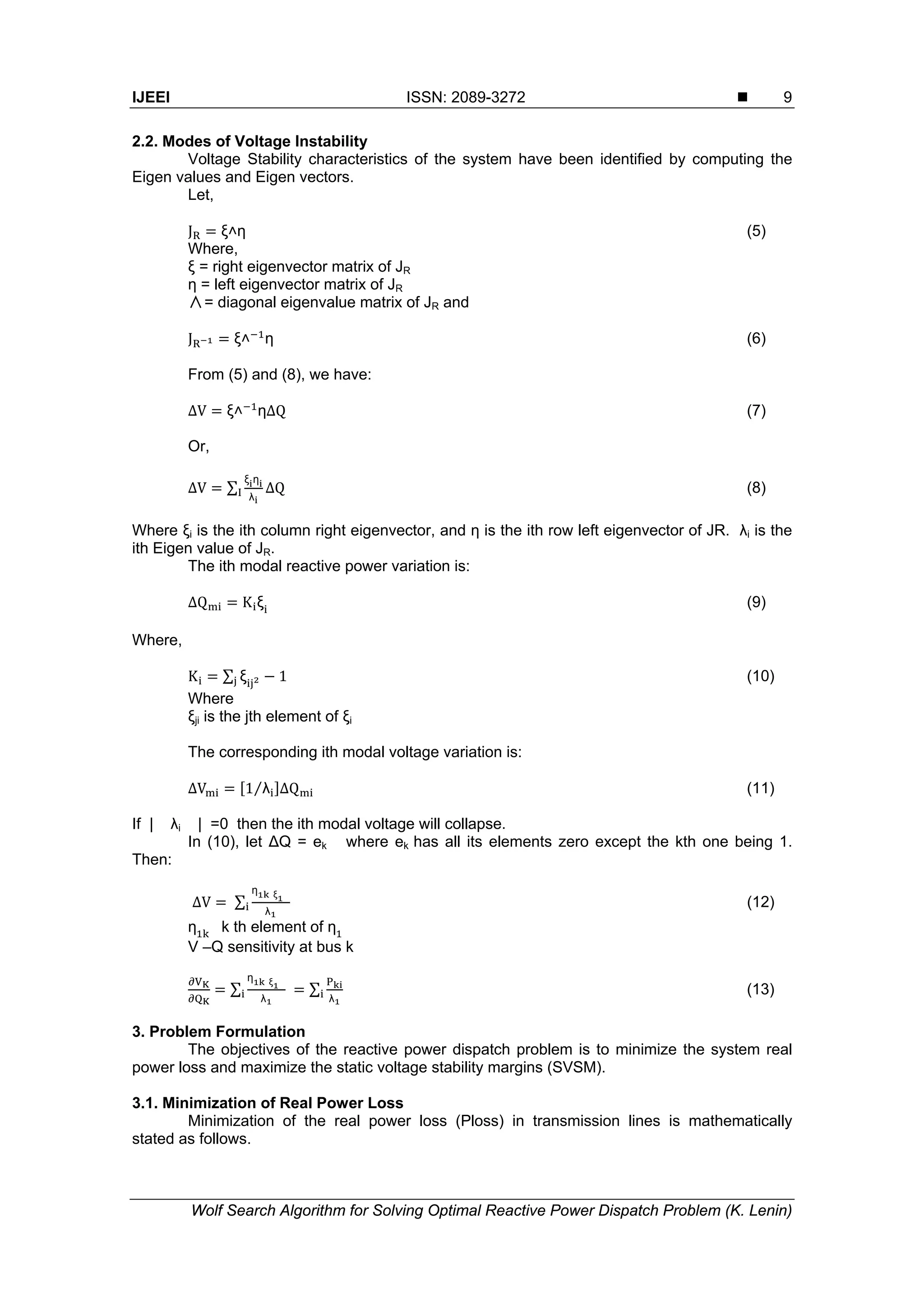 IJEEI ISSN: 2089-3272  Wolf Search Algorithm for Solving Optimal Reactive Power Dispatch Problem (K. Lenin) 9 2.2. Modes of Voltage Instability Voltage Stability characteristics of the system have been identified by computing the Eigen values and Eigen vectors. Let, J ξ˄η (5) Where, ξ = right eigenvector matrix of JR η = left eigenvector matrix of JR ∧= diagonal eigenvalue matrix of JR and J ξ˄ η (6) From (5) and (8), we have: ∆V ξ˄ η∆Q (7) Or, ∆V ∑ ξ η λ ∆Q (8) Where ξi is the ith column right eigenvector, and η is the ith row left eigenvector of JR. λi is the ith Eigen value of JR. The ith modal reactive power variation is: ∆Q K ξ (9) Where, K ∑ ξ 1 (10) Where ξji is the jth element of ξi The corresponding ith modal voltage variation is: ∆V 1 λ⁄ ∆Q (11) If | λi | =0 then the ith modal voltage will collapse. In (10), let ∆Q = ek where ek has all its elements zero except the kth one being 1. Then: ∆V	∑ ƞ	ξ λ (12) ƞ k th element of ƞ V –Q sensitivity at bus k ∑ ƞ	ξ λ ∑ λ (13) 3. Problem Formulation The objectives of the reactive power dispatch problem is to minimize the system real power loss and maximize the static voltage stability margins (SVSM). 3.1. Minimization of Real Power Loss Minimization of the real power loss (Ploss) in transmission lines is mathematically stated as follows. 