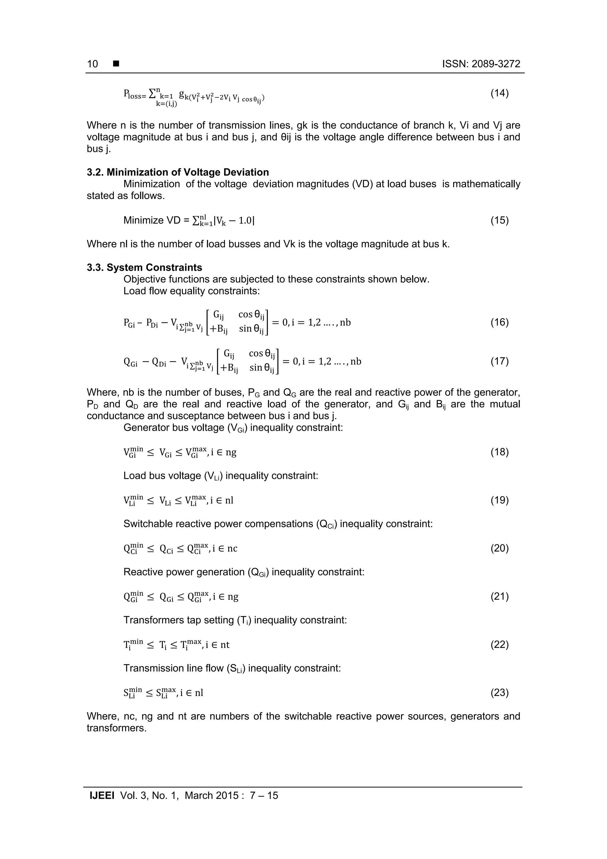  ISSN: 2089-3272 IJEEI Vol. 3, No. 1, March 2015 : 7 – 15 10 P ∑ g θ , (14) Where n is the number of transmission lines, gk is the conductance of branch k, Vi and Vj are voltage magnitude at bus i and bus j, and θij is the voltage angle difference between bus i and bus j. 3.2. Minimization of Voltage Deviation Minimization of the voltage deviation magnitudes (VD) at load buses is mathematically stated as follows. Minimize VD = ∑ |V 1.0| (15) Where nl is the number of load busses and Vk is the voltage magnitude at bus k. 3.3. System Constraints Objective functions are subjected to these constraints shown below. Load flow equality constraints: P	–	P V ∑ G cos θ B sin θ 0, i 1,2 … . , nb (16) Q Q	V ∑ G cos θ B sin θ 0, i 1,2 … . , nb (17) Where, nb is the number of buses, PG and QG are the real and reactive power of the generator, PD and QD are the real and reactive load of the generator, and Gij and Bij are the mutual conductance and susceptance between bus i and bus j. Generator bus voltage (VGi) inequality constraint: V	V V , i ∈ ng (18) Load bus voltage (VLi) inequality constraint: V	V V , i ∈ nl (19) Switchable reactive power compensations (QCi) inequality constraint: Q	Q Q , i ∈ nc (20) Reactive power generation (QGi) inequality constraint: Q	Q Q , i ∈ ng (21) Transformers tap setting (Ti) inequality constraint: T	T T , i ∈ nt (22) Transmission line flow (SLi) inequality constraint: S S , i ∈ nl (23) Where, nc, ng and nt are numbers of the switchable reactive power sources, generators and transformers. 