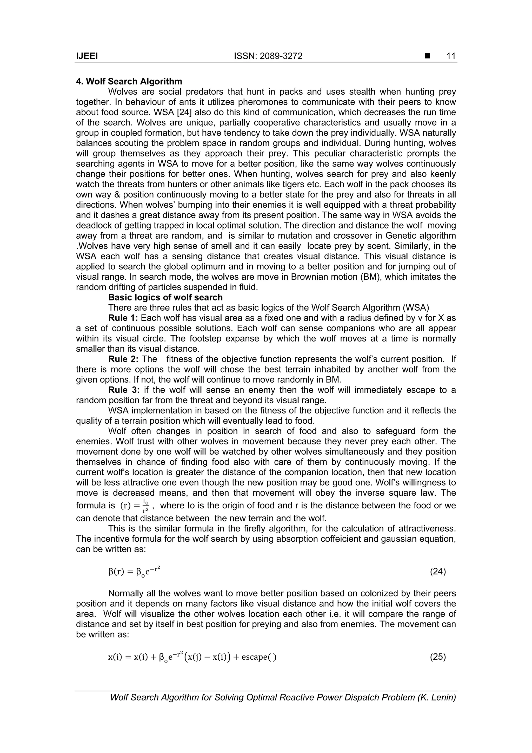 IJEEI ISSN: 2089-3272  Wolf Search Algorithm for Solving Optimal Reactive Power Dispatch Problem (K. Lenin) 11 4. Wolf Search Algorithm Wolves are social predators that hunt in packs and uses stealth when hunting prey together. In behaviour of ants it utilizes pheromones to communicate with their peers to know about food source. WSA [24] also do this kind of communication, which decreases the run time of the search. Wolves are unique, partially cooperative characteristics and usually move in a group in coupled formation, but have tendency to take down the prey individually. WSA naturally balances scouting the problem space in random groups and individual. During hunting, wolves will group themselves as they approach their prey. This peculiar characteristic prompts the searching agents in WSA to move for a better position, like the same way wolves continuously change their positions for better ones. When hunting, wolves search for prey and also keenly watch the threats from hunters or other animals like tigers etc. Each wolf in the pack chooses its own way & position continuously moving to a better state for the prey and also for threats in all directions. When wolves’ bumping into their enemies it is well equipped with a threat probability and it dashes a great distance away from its present position. The same way in WSA avoids the deadlock of getting trapped in local optimal solution. The direction and distance the wolf moving away from a threat are random, and is similar to mutation and crossover in Genetic algorithm .Wolves have very high sense of smell and it can easily locate prey by scent. Similarly, in the WSA each wolf has a sensing distance that creates visual distance. This visual distance is applied to search the global optimum and in moving to a better position and for jumping out of visual range. In search mode, the wolves are move in Brownian motion (BM), which imitates the random drifting of particles suspended in fluid. Basic logics of wolf search There are three rules that act as basic logics of the Wolf Search Algorithm (WSA) Rule 1: Each wolf has visual area as a fixed one and with a radius defined by v for X as a set of continuous possible solutions. Each wolf can sense companions who are all appear within its visual circle. The footstep expanse by which the wolf moves at a time is normally smaller than its visual distance. Rule 2: The fitness of the objective function represents the wolf’s current position. If there is more options the wolf will chose the best terrain inhabited by another wolf from the given options. If not, the wolf will continue to move randomly in BM. Rule 3: if the wolf will sense an enemy then the wolf will immediately escape to a random position far from the threat and beyond its visual range. WSA implementation in based on the fitness of the objective function and it reflects the quality of a terrain position which will eventually lead to food. Wolf often changes in position in search of food and also to safeguard form the enemies. Wolf trust with other wolves in movement because they never prey each other. The movement done by one wolf will be watched by other wolves simultaneously and they position themselves in chance of finding food also with care of them by continuously moving. If the current wolf’s location is greater the distance of the companion location, then that new location will be less attractive one even though the new position may be good one. Wolf’s willingness to move is decreased means, and then that movement will obey the inverse square law. The formula is r , where Io is the origin of food and r is the distance between the food or we can denote that distance between the new terrain and the wolf. This is the similar formula in the firefly algorithm, for the calculation of attractiveness. The incentive formula for the wolf search by using absorption coffeicient and gaussian equation, can be written as: β r β e (24) Normally all the wolves want to move better position based on colonized by their peers position and it depends on many factors like visual distance and how the initial wolf covers the area. Wolf will visualize the other wolves location each other i.e. it will compare the range of distance and set by itself in best position for preying and also from enemies. The movement can be written as: x i x i β e x j x i escape (25) 