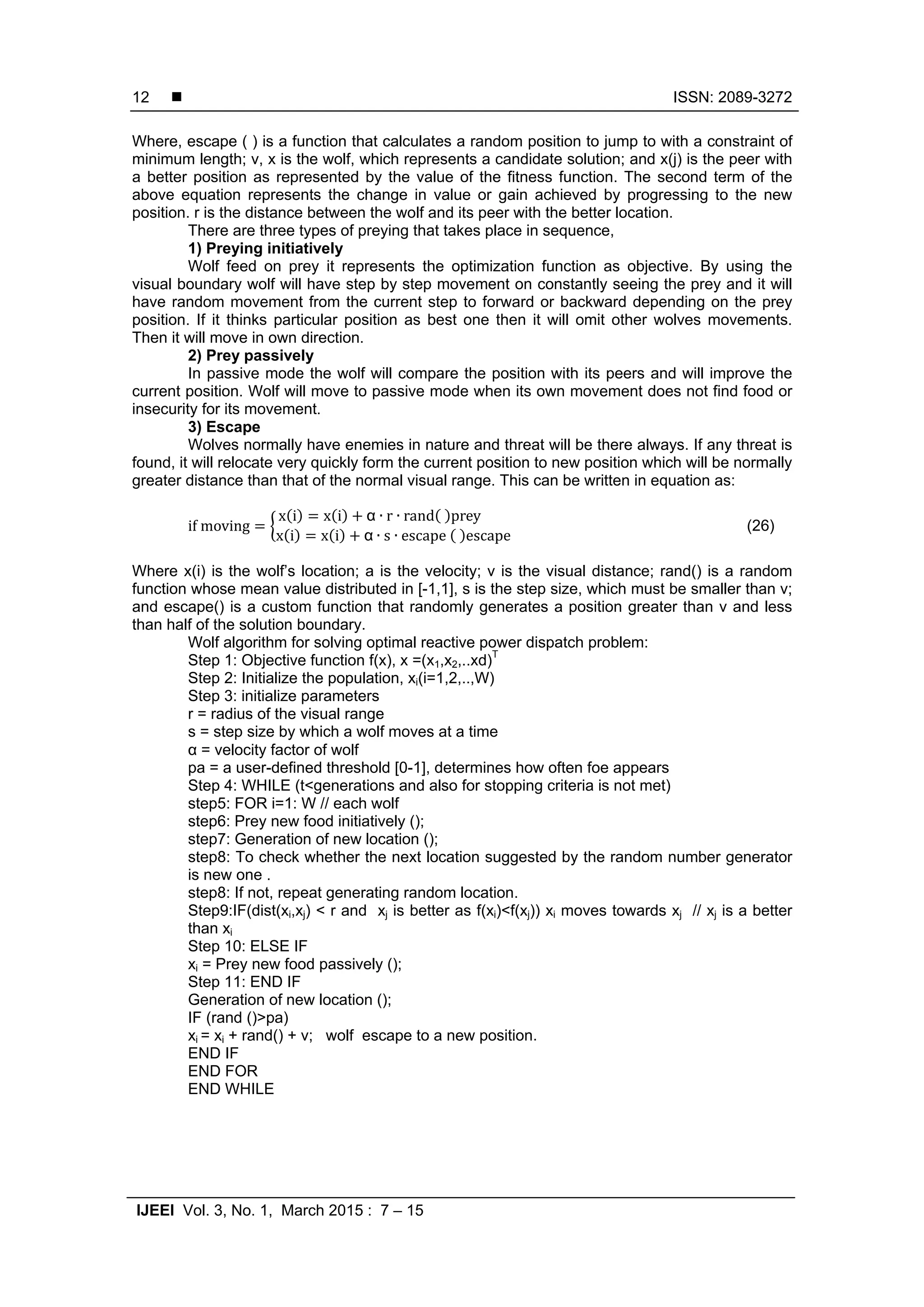  ISSN: 2089-3272 IJEEI Vol. 3, No. 1, March 2015 : 7 – 15 12 Where, escape ( ) is a function that calculates a random position to jump to with a constraint of minimum length; v, x is the wolf, which represents a candidate solution; and x(j) is the peer with a better position as represented by the value of the fitness function. The second term of the above equation represents the change in value or gain achieved by progressing to the new position. r is the distance between the wolf and its peer with the better location. There are three types of preying that takes place in sequence, 1) Preying initiatively Wolf feed on prey it represents the optimization function as objective. By using the visual boundary wolf will have step by step movement on constantly seeing the prey and it will have random movement from the current step to forward or backward depending on the prey position. If it thinks particular position as best one then it will omit other wolves movements. Then it will move in own direction. 2) Prey passively In passive mode the wolf will compare the position with its peers and will improve the current position. Wolf will move to passive mode when its own movement does not find food or insecurity for its movement. 3) Escape Wolves normally have enemies in nature and threat will be there always. If any threat is found, it will relocate very quickly form the current position to new position which will be normally greater distance than that of the normal visual range. This can be written in equation as: if	moving x i x i α ∙ r ∙ rand prey x i x i α ∙ s ∙ escape escape (26) Where x(i) is the wolf’s location; a is the velocity; v is the visual distance; rand() is a random function whose mean value distributed in [-1,1], s is the step size, which must be smaller than v; and escape() is a custom function that randomly generates a position greater than v and less than half of the solution boundary. Wolf algorithm for solving optimal reactive power dispatch problem: Step 1: Objective function f(x), x =(x1,x2,..xd)T Step 2: Initialize the population, xi(i=1,2,..,W) Step 3: initialize parameters r = radius of the visual range s = step size by which a wolf moves at a time α = velocity factor of wolf pa = a user-defined threshold [0-1], determines how often foe appears Step 4: WHILE (t<generations and also for stopping criteria is not met) step5: FOR i=1: W // each wolf step6: Prey new food initiatively (); step7: Generation of new location (); step8: To check whether the next location suggested by the random number generator is new one . step8: If not, repeat generating random location. Step9:IF(dist(xi,xj) < r and xj is better as f(xi)<f(xj)) xi moves towards xj // xj is a better than xi Step 10: ELSE IF xi = Prey new food passively (); Step 11: END IF Generation of new location (); IF (rand ()>pa) xi = xi + rand() + v; wolf escape to a new position. END IF END FOR END WHILE 