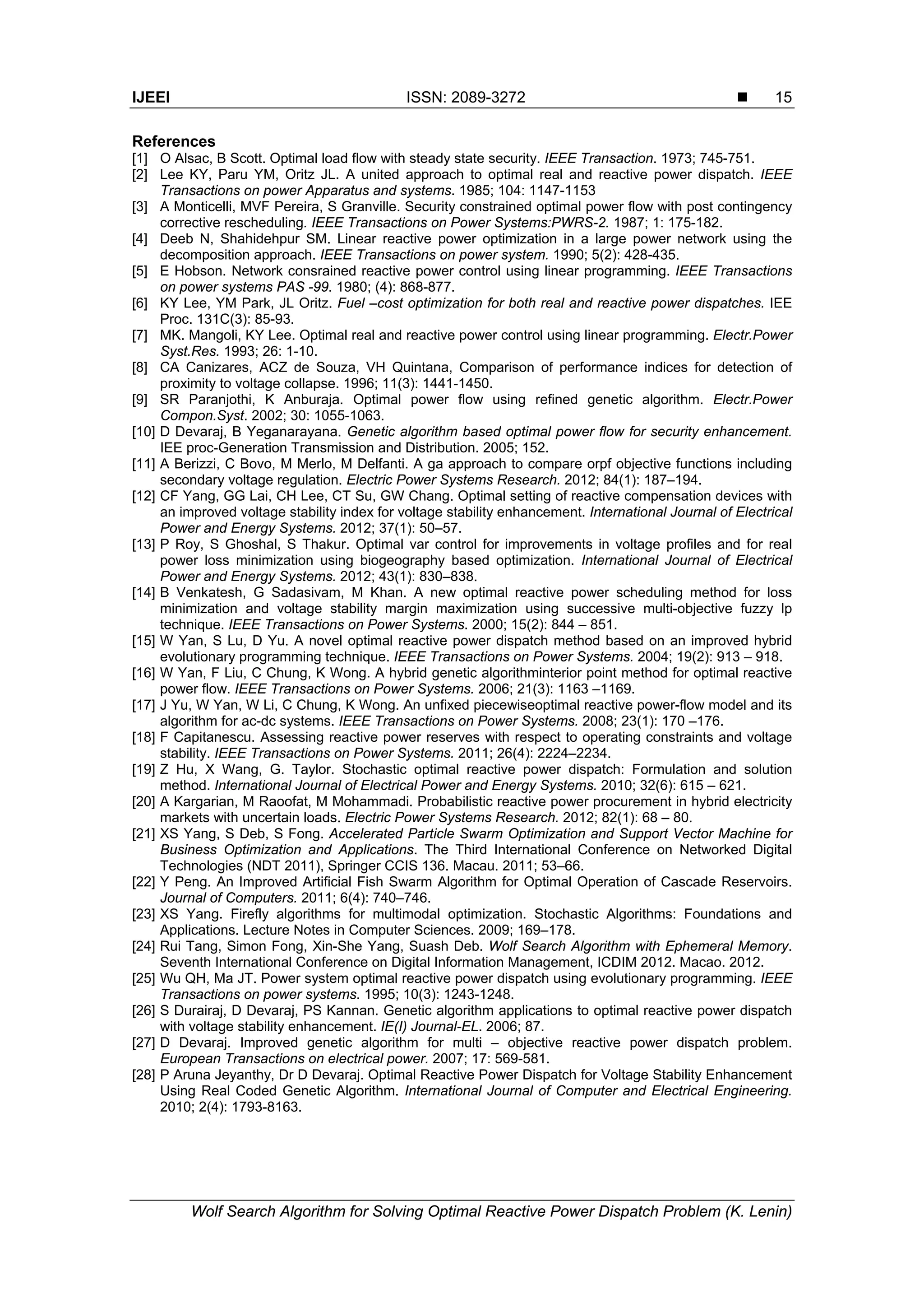 IJEEI ISSN: 2089-3272  Wolf Search Algorithm for Solving Optimal Reactive Power Dispatch Problem (K. Lenin) 15 References [1] O Alsac, B Scott. Optimal load flow with steady state security. IEEE Transaction. 1973; 745-751. [2] Lee KY, Paru YM, Oritz JL. A united approach to optimal real and reactive power dispatch. IEEE Transactions on power Apparatus and systems. 1985; 104: 1147-1153 [3] A Monticelli, MVF Pereira, S Granville. Security constrained optimal power flow with post contingency corrective rescheduling. IEEE Transactions on Power Systems:PWRS-2. 1987; 1: 175-182. [4] Deeb N, Shahidehpur SM. Linear reactive power optimization in a large power network using the decomposition approach. IEEE Transactions on power system. 1990; 5(2): 428-435. [5] E Hobson. Network consrained reactive power control using linear programming. IEEE Transactions on power systems PAS -99. 1980; (4): 868-877. [6] KY Lee, YM Park, JL Oritz. Fuel –cost optimization for both real and reactive power dispatches. IEE Proc. 131C(3): 85-93. [7] MK. Mangoli, KY Lee. Optimal real and reactive power control using linear programming. Electr.Power Syst.Res. 1993; 26: 1-10. [8] CA Canizares, ACZ de Souza, VH Quintana, Comparison of performance indices for detection of proximity to voltage collapse. 1996; 11(3): 1441-1450. [9] SR Paranjothi, K Anburaja. Optimal power flow using refined genetic algorithm. Electr.Power Compon.Syst. 2002; 30: 1055-1063. [10] D Devaraj, B Yeganarayana. Genetic algorithm based optimal power flow for security enhancement. IEE proc-Generation Transmission and Distribution. 2005; 152. [11] A Berizzi, C Bovo, M Merlo, M Delfanti. A ga approach to compare orpf objective functions including secondary voltage regulation. Electric Power Systems Research. 2012; 84(1): 187–194. [12] CF Yang, GG Lai, CH Lee, CT Su, GW Chang. Optimal setting of reactive compensation devices with an improved voltage stability index for voltage stability enhancement. International Journal of Electrical Power and Energy Systems. 2012; 37(1): 50–57. [13] P Roy, S Ghoshal, S Thakur. Optimal var control for improvements in voltage profiles and for real power loss minimization using biogeography based optimization. International Journal of Electrical Power and Energy Systems. 2012; 43(1): 830–838. [14] B Venkatesh, G Sadasivam, M Khan. A new optimal reactive power scheduling method for loss minimization and voltage stability margin maximization using successive multi-objective fuzzy lp technique. IEEE Transactions on Power Systems. 2000; 15(2): 844 – 851. [15] W Yan, S Lu, D Yu. A novel optimal reactive power dispatch method based on an improved hybrid evolutionary programming technique. IEEE Transactions on Power Systems. 2004; 19(2): 913 – 918. [16] W Yan, F Liu, C Chung, K Wong. A hybrid genetic algorithminterior point method for optimal reactive power flow. IEEE Transactions on Power Systems. 2006; 21(3): 1163 –1169. [17] J Yu, W Yan, W Li, C Chung, K Wong. An unfixed piecewiseoptimal reactive power-flow model and its algorithm for ac-dc systems. IEEE Transactions on Power Systems. 2008; 23(1): 170 –176. [18] F Capitanescu. Assessing reactive power reserves with respect to operating constraints and voltage stability. IEEE Transactions on Power Systems. 2011; 26(4): 2224–2234. [19] Z Hu, X Wang, G. Taylor. Stochastic optimal reactive power dispatch: Formulation and solution method. International Journal of Electrical Power and Energy Systems. 2010; 32(6): 615 – 621. [20] A Kargarian, M Raoofat, M Mohammadi. Probabilistic reactive power procurement in hybrid electricity markets with uncertain loads. Electric Power Systems Research. 2012; 82(1): 68 – 80. [21] XS Yang, S Deb, S Fong. Accelerated Particle Swarm Optimization and Support Vector Machine for Business Optimization and Applications. The Third International Conference on Networked Digital Technologies (NDT 2011), Springer CCIS 136. Macau. 2011; 53–66. [22] Y Peng. An Improved Artificial Fish Swarm Algorithm for Optimal Operation of Cascade Reservoirs. Journal of Computers. 2011; 6(4): 740–746. [23] XS Yang. Firefly algorithms for multimodal optimization. Stochastic Algorithms: Foundations and Applications. Lecture Notes in Computer Sciences. 2009; 169–178. [24] Rui Tang, Simon Fong, Xin-She Yang, Suash Deb. Wolf Search Algorithm with Ephemeral Memory. Seventh International Conference on Digital Information Management, ICDIM 2012. Macao. 2012. [25] Wu QH, Ma JT. Power system optimal reactive power dispatch using evolutionary programming. IEEE Transactions on power systems. 1995; 10(3): 1243-1248. [26] S Durairaj, D Devaraj, PS Kannan. Genetic algorithm applications to optimal reactive power dispatch with voltage stability enhancement. IE(I) Journal-EL. 2006; 87. [27] D Devaraj. Improved genetic algorithm for multi – objective reactive power dispatch problem. European Transactions on electrical power. 2007; 17: 569-581. [28] P Aruna Jeyanthy, Dr D Devaraj. Optimal Reactive Power Dispatch for Voltage Stability Enhancement Using Real Coded Genetic Algorithm. International Journal of Computer and Electrical Engineering. 2010; 2(4): 1793-8163. 
