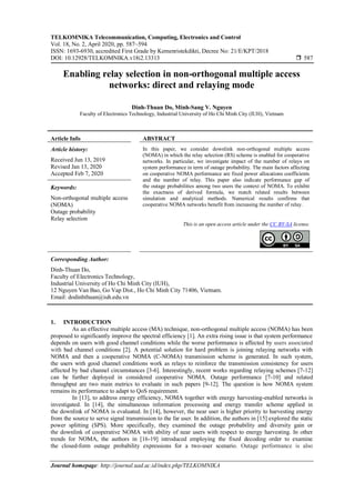 TELKOMNIKA Telecommunication, Computing, Electronics and Control
Vol. 18, No. 2, April 2020, pp. 587~594
ISSN: 1693-6930, accredited First Grade by Kemenristekdikti, Decree No: 21/E/KPT/2018
DOI: 10.12928/TELKOMNIKA.v18i2.13313  587
Journal homepage: http://journal.uad.ac.id/index.php/TELKOMNIKA
Enabling relay selection in non-orthogonal multiple access
networks: direct and relaying mode
Dinh-Thuan Do, Minh-Sang V. Nguyen
Faculty of Electronics Technology, Industrial University of Ho Chi Minh City (IUH), Vietnam
Article Info ABSTRACT
Article history:
Received Jun 13, 2019
Revised Jan 13, 2020
Accepted Feb 7, 2020
In this paper, we consider downlink non-orthogonal multiple access
(NOMA) in which the relay selection (RS) scheme is enabled for cooperative
networks. In particular, we investigate impact of the number of relays on
system performance in term of outage probability. The main factors affecting
on cooperative NOMA performance are fixed power allocations coefficients
and the number of relay. This paper also indicate performance gap of
the outage probabilities among two users the context of NOMA. To exhibit
the exactness of derived formula, we match related results between
simulation and analytical methods. Numerical results confirms that
cooperative NOMA networks benefit from increasing the number of relay.
Keywords:
Non-orthogonal multiple access
(NOMA)
Outage probability
Relay selection
This is an open access article under the CC BY-SA license.
Corresponding Author:
Dinh-Thuan Do,
Faculty of Electronics Technology,
Industrial University of Ho Chi Minh City (IUH),
12 Nguyen Van Bao, Go Vap Dist., Ho Chi Minh City 71406, Vietnam.
Email: dodinhthuan@iuh.edu.vn
1. INTRODUCTION
As an effective multiple access (MA) technique, non-orthogonal multiple access (NOMA) has been
proposed to significantly improve the spectral efficiency [1]. An extra rising issue is that system performance
depends on users with good channel conditions while the worse performance is affected by users associated
with bad channel conditions [2]. A potential solution for hard problem is joining relaying networks with
NOMA and then a cooperative NOMA (C-NOMA) transmission scheme is generated. In such system,
the users with good channel conditions work as relays to reinforce the transmission consistency for users
affected by bad channel circumstances [3-6]. Interestingly, recent works regarding relaying schemes [7-12]
can be further deployed in considered cooperative NOMA. Outage performance [7-10] and related
throughput are two main metrics to evaluate in such papers [9-12]. The question is how NOMA system
remains its performance to adapt to QoS requirement.
In [13], to address energy efficiency, NOMA together with energy harvesting-enabled networks is
investigated. In [14], the simultaneous information processing and energy transfer scheme applied in
the downlink of NOMA is evaluated. In [14], however, the near user is higher priority to harvesting energy
from the source to serve signal transmission to the far user. In addition, the authors in [15] explored the static
power splitting (SPS). More specifically, they examined the outage probability and diversity gain or
the downlink of cooperative NOMA with ability of near users with respect to energy harvesting. In other
trends for NOMA, the authors in [16-19] introduced employing the fixed decoding order to examine
the closed-form outage probability expressions for a two-user scenario. Outage performance is also
 