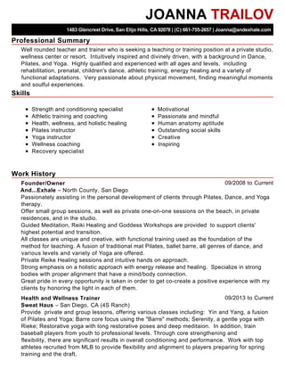 Professional Summary
Skills
Work History
JOANNA TRAILOV
1483 Glencrest Drive, San Elijo Hills, CA 92078 | (C) 661-755-2657 | Joanna@andexhale.com
Well rounded teacher and trainer who is seeking a teaching or training position at a private studio,
wellness center or resort. Intuitively inspired and divinely driven, with a background in Dance,
Pilates, and Yoga. Highly qualified and experienced with all ages and levels, including
rehabilitation, prenatal, children's dance, athletic training, energy healing and a variety of
functional adaptations. Very passionate about physical movement, finding meaningful moments
and soulful experiences.
Strength and conditioning specialist
Athletic training and coaching
Health, wellness, and holistic healing
Pilates instructor
Yoga instructor
Wellness coaching
Recovery specialist
Motivational
Passionate and mindful
Human anatomy aptitude
Outstanding social skills
Creative
Inspiring
09/2008 to CurrentFounder/Owner
And...Exhale – North County, San Diego
Passionately assisting in the personal development of clients through Pilates, Dance, and Yoga
therapy.
Offer small group sessions, as well as private one-on-one sessions on the beach, in private
residences, and in the studio.
Guided Meditation, Reiki Healing and Goddess Workshops are provided to support clients'
highest potential and transition.
All classes are unique and creative, with functional training used as the foundation of the
method for teaching. A fusion of traditional mat Pilates, ballet barre, all genres of dance, and
various levels and variety of Yoga are offered.
Private Reike Healing sessions and intuitive hands on approach.
Strong emphasis on a holistic approach with energy release and healing. Specialize in strong
bodies with proper alignment that have a mind/body connection.
Great pride in every opportunity is taken in order to get co-create a positive experience with my
clients by honoring the light in each of them.
09/2013 to CurrentHealth and Wellness Trainer
Sweat Haus – San Diego, CA (4S Ranch)
Provide private and group lessons, offering various classes including: Yin and Yang, a fusion
of Pilates and Yoga; Barre core focus using the "Barre" methods; Serenity, a gentle yoga with
Rieke; Restorative yoga with long restorative poses and deep meditaion. In addition, train
baseball players from youth to professional levels. Through core strengthening and
flexibility, there are significant results in overall conditioning and performance. Work with top
athletes recruited from MLB to provide flexibility and alignment to players preparing for spring
training and the draft.
 