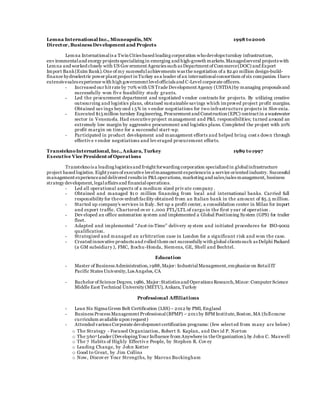 Lemna International Inc., Minneapolis, MN 1998 to2006
Director, Business Development and Projects
Lemna Internationalis a Twin Cities based leading corporation whodevelops turnkey infrastructure,
env ironmentaland energy projects specializing in emerging and high-growth markets.Managedseveral projects with
Lemna and worked closely with US Gov ernment Agencies such as Department of Commerce(DOC) and Export
Import Bank(Exim Bank).One of my successfulachievements was the negotiation of a $240 million design-build-
finance hydroelectric power plant project in Turkey as a leader of an internationalconsortium of six companies. Ihave
extensivesales experience with high government levelofficials and C-Level corporate officers.
- Increased our hit rate by 70% with US Trade Development Agency (USTDA)by managing proposals and
successfully won fiv e feasibility study grants.
- Led the procurement department and negotiated v endor contracts for projects. By utilizing creative
outsourcing and logistics plans, obtained sustainable savings which improved project profit margins.
Obtained sav ings bey ond 1 5% in v endor negotiations for two infrastructure projects in Slov enia.
- Executed $15million turnkey Engineering, Procurement and Construction (EPC) contract in a wastewater
sector in Venezuela. Had executive project management and P&L responsibilities; turned around an
extremely low margin by aggressive procurement and logistics plans. Completed the project with 20%
profit margin on time for a successful start-up.
- Participated in product development and management efforts and helped bring cost s down through
effectiv e v endor negotiations and lev eraged procurement efforts.
TransteknoInternational, Inc., Ankara, Turkey 1989 to1997
Executive Vice President of Operations
Transteknois a leading logistics and freight forwarding corporation specialized in globalinfrastructure
project based logistics. Eight years of executive levelmanagement experiencein a service oriented industry. Successful
management experienceand delivered results in P&Loperations, marketing and sales/sales management, business
strategy development,legalaffairs and financialoperations.
- Led all operational aspects of a medium sized priv ate company .
- Obtained and managed $1 0 million financing from local and international banks. Carried full
responsibility for theov erdraft facility obtained from an Italian bank in the amount of $5.5 million.
- Started up company’s services in Italy. Set up a profit center, a consolidation center in Milan for import
and export traffic. Chartered ov er 1 ,000 FTL/LTL of cargo in the first y ear of operation .
- Dev eloped an office automation system and implemented a Global Positioning System (GPS) for trailer
fleet.
- Adapted and implemented “Just-in-Time” delivery sy stem and initiated procedures for ISO-9002
qualification.
- Strategized and managed an arbitration case in London for a significant risk and won the case.
- Created innovative products and rolled them out successfully with global clients such as Delphi Packard
(a GM subsidiary ), FMC, Itochu-Honda, Siemens, GE, Shell and Bechtel.
Education
- Master of Business Administration,1988,Major: IndustrialManagement,emphasize on RetailIT
Pacific States University,Los Angeles, CA
- Bachelor of Science Degree, 1986, Major:Statistics and Operations Research,Minor: Computer Science
Middle East Technical University (METU), Ankara,Turkey
Professional Affiliations
- Lean Six Sigma Green Belt Certification (LSS)– 2012 by PMI, England
- Business Process Management Professional(BPMP) – 2011 by BPM Institute,Boston,MA (fullcourse
curriculum available upon request)
- Attended various Corporate development certification programs: (few select ed from many are below)
o The Strategy - Focused Organization, Robert S. Kaplan, and Dav id P. Norton
o The 360o Leader (Developing Your Influence from Anywhere in the Organization), by John C. Maxwell
o The 7 Habits of Highly Effectiv e People, by Stephen R. Cov ey
o Leading Change, by John Kotter
o Good to Great, by Jim Collins
o Now, Discov er Your Strengths, by Marcus Buckingham
 