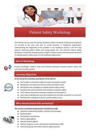 How familiar are you with the concept of patient safety? Hundreds of thousands of patients
are harmed or die each year due to unsafe practices in healthcare organization.
Understanding the magnitude of the problem in any healthcare facility is the first step
towards improving patient safety and saving patient life. This One-Day Patient Safety
Workshop is tailored to provide positive insight on Patient safety and the essential practices
to cultivate patient safety culture in the healthcare organization.
Provide knowledge, enhance skills and motivate participant towards patient safety and
continuous quality practices.
At the end of this workshop, participants will be able to:
 Gain insight on the patient safety concepts and problem weight
 Identify the main types and common places of medical errors
 Identify the main strategies to cultivate patient safety culture
 Recognize the system priorities that contribute to patient safety
 Learn step-by-step how to manage a medical error and report it
 Learn how to identify root cause of a medical error and how to prevent its recurrence
 Motivate their colleagues to foster a patient safety culture
This activity is positively designated for the following staff:
 Healthcare organization leaders, directors and managers
 Quality leaders
 Accreditation Coordinators
 Patient safety officers
 Infection Control officers
 Doctors, Surgeons, nurses, pharmacists and laboratory staff
 Community group interested in patient safety practices
Learning Objectives
Who should attend this workshop?
Aim of Workshop
Patient Safety Workshop
 