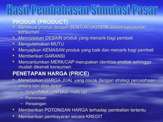  Membuat produk dengan BENTUK/UKURAN sesuai kebutuhanMembuat produk dengan BENTUK/UKURAN sesuai kebutuhan
konsumenkonsumen
 Menciptakan DESAIN produk yang menarik bagi pembeliMenciptakan DESAIN produk yang menarik bagi pembeli
 Mengutamakan MUTUMengutamakan MUTU
 Menyajikan KEMASAN produk yang baik dan menarik bagi pembeliMenyajikan KEMASAN produk yang baik dan menarik bagi pembeli
 Memberikan GARANSIMemberikan GARANSI
 Mencantumkan MERK/CAP merupakan identitas produk sehinggaMencantumkan MERK/CAP merupakan identitas produk sehingga
mudah dikenali konsumenmudah dikenali konsumen
PRODUK (PRODUCT)
PENETAPAN HARGA (PRICE)
 Menetapkan HARGA JUAL yang cocok dengan strategi perusahaanMenetapkan HARGA JUAL yang cocok dengan strategi perusahaan
antara lain atas dasar :antara lain atas dasar :
– Harga Pokok (cost plus / mark up)Harga Pokok (cost plus / mark up)
– PermintaanPermintaan
– PersainganPersaingan
 Memberikan POTONGAN HARGA terhadap pembelian tertentuMemberikan POTONGAN HARGA terhadap pembelian tertentu
 Memberikan pembayaran secara KREDITMemberikan pembayaran secara KREDIT
 