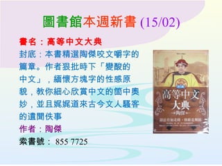 圖書館本週新書 (15/02)
書名：高等中文大典
封底：本書精選陶傑咬文嚼字的
篇章。作者狠批時下「變酸的
中文」，緬懷方塊字的性感原
貌，教你細心欣賞中文的箇中奧
妙，並且娓娓道來古今文人騷客
的遺聞佚事
作者：陶傑
索書號： 855 7725
 