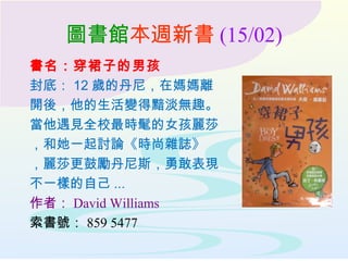 圖書館本週新書 (15/02)
書名：穿裙子的男孩
封底： 12 歲的丹尼，在媽媽離
開後，他的生活變得黯淡無趣。
當他遇見全校最時髦的女孩麗莎
，和她一起討論《時尚雜誌》
，麗莎更鼓勵丹尼斯，勇敢表現
不一樣的自己 ...
作者： David Williams
索書號： 859 5477
 