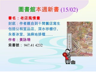 圖書館本週新書 (15/02)
書名：老店風情畫
封底：作者親自到十間舊店寫生
包括公和荳品店、深水埗棚仔、
永香冰室、油麻地排檔……
作者：黃詠珊
索書號： 947.41 4232
 