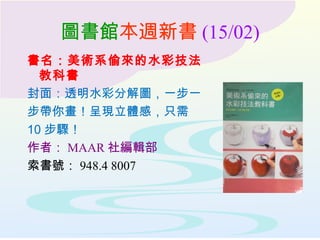 圖書館本週新書 (15/02)
書名：美術系偷來的水彩技法
教科書
封面：透明水彩分解圖，一步一
步帶你畫！呈現立體感，只需
10 步驟！
作者： MAAR 社編輯部
索書號： 948.4 8007
 