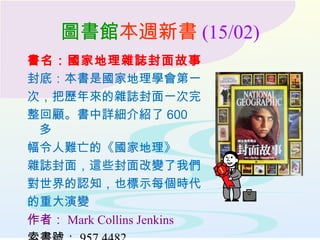 圖書館本週新書 (15/02)
書名：國家地理雜誌封面故事
封底：本書是國家地理學會第一
次，把歷年來的雜誌封面一次完
整回顧。書中詳細介紹了 600
多
幅令人難亡的《國家地理》
雜誌封面，這些封面改變了我們
對世界的認知，也標示每個時代
的重大演變
作者： Mark Collins Jenkins
 