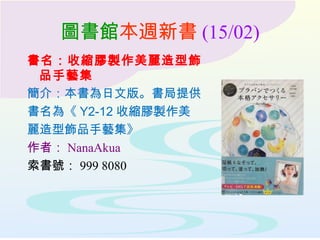 圖書館本週新書 (15/02)
書名：收縮膠製作美麗造型飾
品手藝集
簡介：本書為日文版。書局提供
書名為《 Y2-12 收縮膠製作美
麗造型飾品手藝集》
作者： NanaAkua
索書號： 999 8080
 