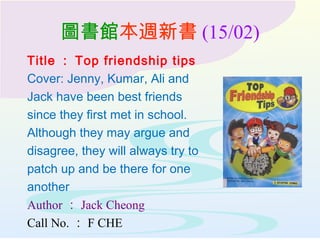 圖書館本週新書 (15/02)
Title ： Top friendship tips
Cover: Jenny, Kumar, Ali and
Jack have been best friends
since they first met in school.
Although they may argue and
disagree, they will always try to
patch up and be there for one
another
Author ： Jack Cheong
Call No. ： F CHE
 