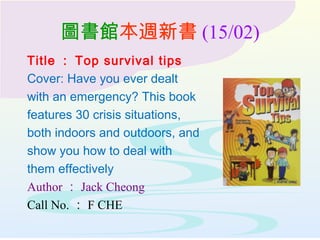 圖書館本週新書 (15/02)
Title ： Top survival tips
Cover: Have you ever dealt
with an emergency? This book
features 30 crisis situations,
both indoors and outdoors, and
show you how to deal with
them effectively
Author ： Jack Cheong
Call No. ： F CHE
 