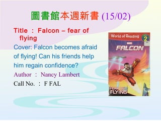 圖書館本週新書 (15/02)
Title ： Falcon – fear of
flying
Cover: Falcon becomes afraid
of flying! Can his friends help
him regain confidence?
Author ： Nancy Lambert
Call No. ： F FAL
 