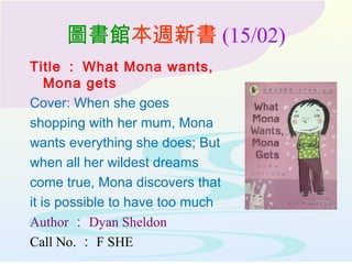 圖書館本週新書 (15/02)
Title ： What Mona wants,
Mona gets
Cover: When she goes
shopping with her mum, Mona
wants everything she does; But
when all her wildest dreams
come true, Mona discovers that
it is possible to have too much
Author ： Dyan Sheldon
Call No. ： F SHE
 
