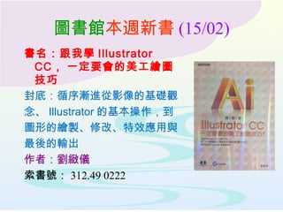 圖書館本週新書 (15/02)
書名：跟我學 Illustrator
CC , 一定要會的美工繪圖
技巧
封底：循序漸進從影像的基礎觀
念、 Illustrator 的基本操作，到
圖形的繪製、修改、特效應用與
最後的輸出
作者：劉緻儀
索書號： 312.49 0222
 