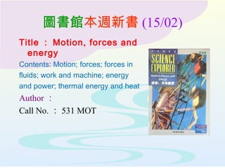 圖書館本週新書 (15/02)
Title ： Motion, forces and
energy
Contents: Motion; forces; forces in
fluids; work and machine; energy
and power; thermal energy and heat
Author ：
Call No. ： 531 MOT
 