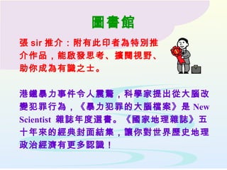 圖書館
張 sir 推介：附有此印者為特別推
介作品，能啟發思考、擴闊視野、
助你成為有識之士。
港鐵暴力事件令人震驚，科學家提出從大腦改
變犯罪行為，《暴力犯罪的大腦檔案》是 New
Scientist 雜誌年度選書。《國家地理雜誌》五
十年來的經典封面結集，讓你對世界歷史地理
政治經濟有更多認識！
 