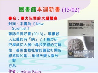 圖書館本週新書 (15/02)
書名：暴力犯罪的大腦檔案
封面：本書為《 New
Scientist 》
雜誌年度好書 (2013) 。連續殺
人犯眞的有「病」？！暴力研
究權威從大腦中尋找犯罪的可能
性，善用生物社會的鑰匙打開犯
罪原因的銷 -- 透過改變大腦改
變
行為
作者： Adrian Raine
 
