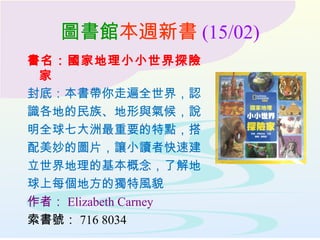 圖書館本週新書 (15/02)
書名：國家地理小小世界探險
家
封底：本書帶你走遍全世界，認
識各地的民族、地形與氣候，說
明全球七大洲最重要的特點，搭
配美妙的圖片，讓小讀者快速建
立世界地理的基本概念，了解地
球上每個地方的獨特風貌
作者： Elizabeth Carney
索書號： 716 8034
 