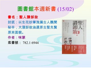 圖書館本週新書 (15/02)
書名：聖人請卸妝
封底：以生花妙筆洩漏古人醜聞
秘辛，大潑卸妝油還原古聖先賢
原來面貌。
作者：咪蒙
索書號： 782.1 6944
 