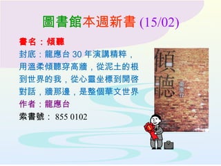 圖書館本週新書 (15/02)
書名：傾聽
封底：龍應台 30 年演講精粹，
用溫柔傾聽穿高牆，從泥土的根
到世界的我，從心靈坐標到開啓
對話，牆那邊，是整個華文世界
作者：龍應台
索書號： 855 0102
 