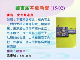 圖書館本週新書 (15/02)
書名：女生是老虎
封底：本書所選短文，在內容上
，對紛世相忠實地記載，嬉笑怒
罵，來源於生活而不高於生活，
既不醜化，也不美化；形式上，
以簡約的文風，力求在幾百字內
把一件事或一個人的性格特點講
述清楚
作者：程益中
索書號： 855 2685
 