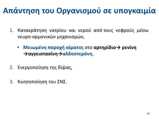 Απάντηση του Οργανισμού σε υπογκαιμία
1. Κατακράτηση νατρίου και νερού από τους νεφρούς μέσω
νευρο-ορμονικών μηχανισμών,
14
• Μειωμένη παροχή αίματος στο αρτηρίδιο→ ρενίνη
→αγγειοτασίνη→αλδοστερόνη.
2. Ενεργοποίηση της δίψας,
3. Κινητοποίηση του ΣΝΣ.
 