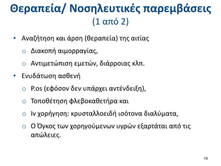 Θεραπεία/ Νοσηλευτικές παρεμβάσεις
(1 από 2)
• Αναζήτηση και άρση (θεραπεία) της αιτίας
o Διακοπή αιμορραγίας,
o Αντιμετώπιση εμετών, διάρροιας κλπ.
• Ενυδάτωση ασθενή
o P.os (εφόσον δεν υπάρχει αντένδειξη),
o Τοποθέτηση φλεβοκαθετήρα και
o Iv χορήγηση: κρυσταλλοειδή ισότονα διαλύματα,
o Ο Όγκος των χορηγούμενων υγρών εξαρτάται από τις
απώλειες.
19
 