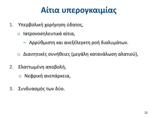 Αίτια υπερογκαιμίας
1. Υπερβολική χορήγηση ύδατος,
o Ιατρονοσηλευτικά αίτια,
‒ Αρρύθμιστη και ανεξέλεγκτη ροή διαλυμάτων.
o Διαιτητικές συνήθειες (μεγάλη κατανάλωση αλατιού),
2. Ελαττωμένη αποβολή,
o Νεφρική ανεπάρκεια,
3. Συνδυασμός των δύο.
22
 