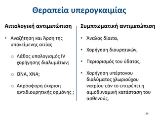 Θεραπεία υπερογκαιμίας
Αιτιολογική αντιμετώπιση
• Αναζήτηση και Άρση της
υποκείμενης αιτίας
o Λάθος υπολογισμός IV
χορήγησης διαλυμάτων;
o ΟΝΑ, ΧΝΑ;
o Απρόσφορη έκκριση
αντιδιουρητικής ορμόνης ;
24
Συμπτωματική αντιμετώπιση
• Άναλος δίαιτα,
• Χορήγηση διουρητικών,
• Περιορισμός του ύδατος,
• Χορήγηση υπέρτονου
διαλύματος χλωριούχου
νατρίου εάν το επιτρέπει η
αιμοδυναμική κατάσταση του
ασθενούς.
 