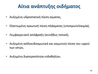 Αίτια ανάπτυξης οιδήματος
• Αυξημένη υδροστατική πίεση αίματος,
• Ελαττωμένη ογκωτική πίεση πλάσματος (υποπρωτεΐναιμία),
• Λεμφαγγειακή απόφραξη (συνήθως τοπικό),
• Αυξημένη κολλοειδοσμωτική και οσμωτική πίεση του υγρού
των ιστών,
• Αυξημένη διαπερατότητα ενδοθηλίου.
26
 