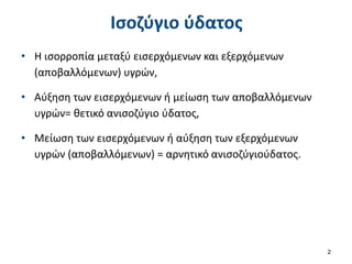 Ισοζύγιο ύδατος
• Η ισορροπία μεταξύ εισερχόμενων και εξερχόμενων
(αποβαλλόμενων) υγρών,
• Αύξηση των εισερχόμενων ή μείωση των αποβαλλόμενων
υγρών= θετικό ανισοζύγιο ύδατος,
• Μείωση των εισερχόμενων ή αύξηση των εξερχόμενων
υγρών (αποβαλλόμενων) = αρνητικό ανισοζύγιούδατος.
2
 