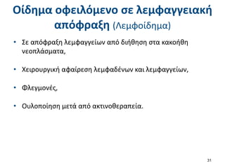 Οίδημα οφειλόμενο σε λεμφαγγειακή
απόφραξη (Λεμφοίδημα)
• Σε απόφραξη λεμφαγγείων από διήθηση στα κακοήθη
νεοπλάσματα,
• Χειρουργική αφαίρεση λεμφαδένων και λεμφαγγείων,
• Φλεγμονές,
• Ουλοποίηση μετά από ακτινοθεραπεία.
31
 