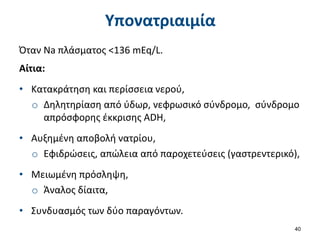 Υπονατριαιμία
Όταν Na πλάσματος <136 mEq/L.
Αίτια:
• Κατακράτηση και περίσσεια νερού,
o Δηλητηρίαση από ύδωρ, νεφρωσικό σύνδρομο, σύνδρομο
απρόσφορης έκκρισης ADH,
• Αυξημένη αποβολή νατρίου,
o Εφιδρώσεις, απώλεια από παροχετεύσεις (γαστρεντερικό),
• Μειωμένη πρόσληψη,
o Άναλος δίαιτα,
• Συνδυασμός των δύο παραγόντων.
40
 