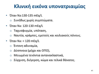 Κλινική εικόνα υπονατριαιμίας
• Όταν Na:130-135 mEq/L
o Συνήθως χωρίς συμπτώματα.
• Όταν Na: 120-130 mEq/L
o Ταχυσφυγμία, υπόταση,
o Ναυτία, κράμπες, εμετούς και κοιλιακούς πόνους.
• Όταν Na: < 120 mEq/L
o Έντονη αδυναμία,
o Δύσπνοια (μέχρι και ΟΠΟ),
o Μειωμένα τενόντια αντανακλαστικά,
o Σύγχυση, διέγερση, κώμα και τελικά θάνατος.
41
 