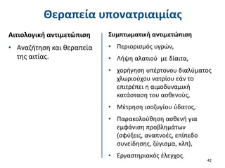 Θεραπεία υπονατριαιμίας
Αιτιολογική αντιμετώπιση
• Αναζήτηση και θεραπεία
της αιτίας.
42
Συμπτωματική αντιμετώπιση
• Περιορισμός υγρών,
• Λήψη αλατιού με δίαιτα,
• χορήγηση υπέρτονου διαλύματος
χλωριούχου νατρίου εάν το
επιτρέπει η αιμοδυναμική
κατάσταση του ασθενούς,
• Μέτρηση ισοζυγίου ύδατος,
• Παρακολούθηση ασθενή για
εμφάνιση προβλημάτων
(σφύξεις, αναπνοές, επίπεδο
συνείδησης, ζύγισμα, κλπ),
• Εργαστηριακός έλεγχος.
 