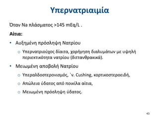 Υπερνατριαιμία
Όταν Na πλάσματος >145 mEq/L .
Αίτια:
• Αυξημένη πρόσληψη Νατρίου
o Υπερνατριούχος δίαιτα, χορήγηση διαλυμάτων με υψηλή
περιεκτικότητα νατρίου (διττανθρακικά).
• Μειωμένη αποβολή Νατρίου
o Υπεραλδοστερονισμός, ΄ν. Cushing, κορτικοστεροειδή,
o Απώλεια ύδατος από ποικίλα αίτια,
o Μειωμένη πρόσληψη ύδατος.
43
 