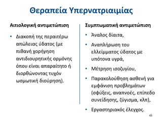 Θεραπεία Υπερνατριαιμίας
Αιτιολογική αντιμετώπιση
• Διακοπή της περαιτέρω
απώλειας ύδατος (με
πιθανή χορήγηση
αντιδιουρητικής ορμόνης
όπου είναι απαραίτητο ή
διορθώνοντας τυχόν
ωσμωτική διούρηση).
45
Συμπτωματική αντιμετώπιση
• Άναλος δίαιτα,
• Αναπλήρωση του
ελλείμματος ύδατος με
υπότονα υγρά,
• Μέτρηση ισοζυγίου,
• Παρακολούθηση ασθενή για
εμφάνιση προβλημάτων
(σφύξεις, αναπνοές, επίπεδο
συνείδησης, ζύγισμα, κλπ),
• Εργαστηριακός έλεγχος.
 