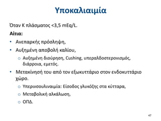 Υποκαλιαιμία
Όταν Κ πλάσματος <3,5 mEq/L.
Αίτια:
• Ανεπαρκής πρόσληψη,
• Αυξημένη αποβολή καλίου,
o Αυξημένη διούρηση, Cushing, υπεραλδοστερονισμός,
διάρροια, εμετός.
• Μετακίνησή του από τον εξωκυττάριο στον ενδοκυττάριο
χώρο.
o Υπερινσουλιναιμία: Είσοδος γλυκόζης στα κύτταρα,
o Μεταβολική αλκάλωση,
o ΟΠΔ.
47
 