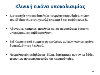 Κλινική εικόνα υποκαλιαιμίας
• Διαταραχές της καρδιακής λειτουργίας (αρρυθμίες, πτώση
του ST διαστήματος, χαμηλό έπαρμα Τ και σαφές κύμα U.
• Αδυναμία, κράμπες, μυαλγίες και σε περιπτώσεις έντονης
υποκαλιαιμίας ραβδομυόλυση.
• Εκδηλώσεις από συμμετοχή των λείων μυϊκών ινών με εικόνα
δυσκοιλιότητας ή ειλεού.
• Νευρολογικές εκδηλώσεις: δίψα, διαταραχές των εν τω βάθει
τενόντιων αντανακλαστικών και παραισθησίες.
48
 