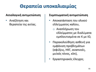 Θεραπεία υποκαλιαιμίας
Αιτιολογική αντιμετώπιση
• Αναζήτηση και
θεραπεία της αιτίας.
50
Συμπτωματική αντιμετώπιση
• Αποκατάσταση του ολικού
ελλείμματος καλίου,
o Αναπλήρωση του
ελλείμματος με διαλύματα
εμπλουτισμένα σε Κ με ΙΟ,
• Παρακολούθηση ασθενή για
εμφάνιση προβλημάτων
(σφύξεις, ΗΚΓ, αναπνοές,
μυϊκός τόνος, κλπ),
• Εργαστηριακός έλεγχος.
 