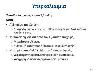 Υπερκαλιαιμία
Όταν Κ πλάσματος > από 5,5 mEq/L
Αίτια :
• Αυξημένη πρόσληψη,
o Διατροφή, μεταγγίσεις, υπερβολική χορήγηση διαλυμάτων
πλούσια σε Κ,
• Μετακίνηση καλίου προς τον εξωκυττάριο χώρο,
o Μεταβολική οξέωση,
o Κυτταρική καταστροφή (τραύμα, χημειοθεραπεία),
• Μειωμένη αποβολή καλίου από τους νεφρούς,
o νεφρική ανεπάρκεια, επινεφριδιακή ανεπάρκεια,
o χορήγηση καλιοσυντηρηντικών διουρητικών.
51
 